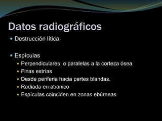 Datos radiográficos
 Destrucción lítica
 Espículas
 Perpendiculares o paralelas a la corteza ósea
 Finas estrías
 Desde periferia hacia partes blandas.
 Radiada en abanico
 Espículas coinciden en zonas ebúrneas
 