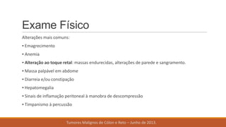 Exame Físico
Alterações mais comuns:
▪ Emagrecimento
▪ Anemia
▪ Alteração ao toque retal: massas endurecidas, alterações de parede e sangramento.
▪ Massa palpável em abdome
▪ Diarreia e/ou constipação
▪ Hepatomegalia
▪ Sinais de inflamação peritoneal à manobra de descompressão
▪ Timpanismo à percussão
Tumores Malignos de Cólon e Reto – Junho de 2013.
 