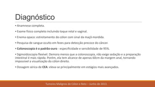 Diagnóstico
▪ Anamnese completa.
▪ Exame físico completo incluindo toque retal e vaginal.
▪ Enema opaco: estreitamento do cólon com sinal da maçã mordida.
▪ Pesquisa de sangue oculto em fezes para detecção precoce do câncer.
▪ Colonoscopia é o padrão-ouro - especificidade e sensibilidade de 95%.
▪ Sigmoidoscopia flexível. Demora menos que a colonoscopia, não exige sedação e a preparação
intestinal é mais rápida. Porém, ela tem alcance de apenas 60cm da margem anal, tornando
impossível a visualização do cólon direito.
▪ Dosagem sérica de CEA: eleva-se principalmente em estágios mais avançados.
Tumores Malignos de Cólon e Reto – Junho de 2013.
 