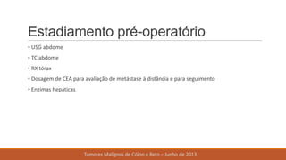 Estadiamento pré-operatório
▪ USG abdome
▪ TC abdome
▪ RX tórax
▪ Dosagem de CEA para avaliação de metástase à distância e para seguimento
▪ Enzimas hepáticas
Tumores Malignos de Cólon e Reto – Junho de 2013.
 
