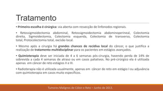Tratamento
▪ Primeira escolha é cirúrgica: via aberta com ressecção de linfonodos regionais.
▪ Retossigmoidectomia abdominal, Retossigmoidectomia abdominoperineal, Colectomia
direita, Sigmoidectomia, Colectomia esquerda, Colectomia de transverso, Colectomia
total, Protocolectomia total, excisão local.
▪ Mesmo após a cirurgia há grandes chances de recidiva local do câncer, o que justifica a
realização de tratamento multidisciplinar para os pacientes em estágios avançados.
▪ Quimioterapia deve ser iniciada de 4 a 6 semanas pós-cirurgia, havendo perda de 14% de
sobrevida a cada 4 semanas de atraso ou em casos paliativos. No pré-cirúrgico ela é utilizada
apenas em câncer de reto estágios II e III.
▪ Radioterapia não é utilizada usualmente, apenas em câncer de reto em estágio I ou adjuvância
com quimioterapia em casos muito específicos.
Tumores Malignos de Cólon e Reto – Junho de 2013.
 