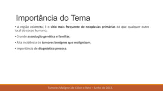 Importância do Tema
▪ A região colorretal é o sítio mais frequente de neoplasias primárias do que qualquer outro
local do corpo humano;
▪ Grande associação genética e familiar;
▪ Alta incidência de tumores benignos que malignizam;
▪ Importância de diagnóstico precoce.
Tumores Malignos de Cólon e Reto – Junho de 2013.
 