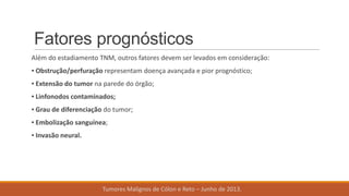 Fatores prognósticos
Além do estadiamento TNM, outros fatores devem ser levados em consideração:
▪ Obstrução/perfuração representam doença avançada e pior prognóstico;
▪ Extensão do tumor na parede do órgão;
▪ Linfonodos contaminados;
▪ Grau de diferenciação do tumor;
▪ Embolização sanguínea;
▪ Invasão neural.
Tumores Malignos de Cólon e Reto – Junho de 2013.
 