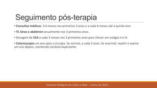 Seguimento pós-terapia
▪ Consultas médicas: 3-6 meses nos primeiros 3 anos e a cada 6 meses até o quinto ano.
▪ TC tórax e abdômen anualmente nos 3 primeiros anos.
▪ Dosagem de CEA a cada 3 meses nos 3 primeiros anos para câncer em estágio II e III.
▪ Colonoscopia um ano após a cirurgia. Se normal, a cada 5 anos. Se anormal, repetir o exame
um ano depois, mantendo conduta expectante.
Tumores Malignos de Cólon e Reto – Junho de 2013.
 