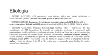 Etiologia
▪ FATORES DIETÉTICOS: CCR representa uma doença típica dos países ocidentais e
industrializados, onde o consumo de carnes, gorduras e carboidratos é alto
▪ FATORES GENÉTICOS: Oncogenes (K-ras), genes supressores tumorais (APC, DCC e p53) e
genes reparadores do DNA ou MMR (genes denominados MSH2, MLH1, PMS1, PMS2 e MSH6).
▪ DOENÇAS FAMILIARES: Polipose Adenomatosa Familiar (PAF) – representa 1% das
modalidades de CCR hereditário. O acúmulo de mutações genéticas é responsável pela
progressão do epitélio colônico normal para adenoma displásico e deste para carcinoma invasivo
(100% dos pacientes portadores de PAF evoluem para câncer); Síndrome de Lynch (HNPCC) –
câncer colorretal é precedido por poucos ou nenhum pólipo e ocorre em idade mais jovem;
Polipose Juvenil (JUP) – representa cerca de 0,01% dos casos de CCR; e Síndrome de Peutz-
Jegher – risco de câncer é de 10 a 18x maior que a população geral (todas de caráter
autossômico dominante).
Tumores Malignos de Cólon e Reto – Junho de 2013.
 