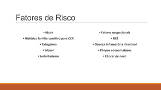 Fatores de Risco
▪ Idade
▪ Histórico familiar positivo para CCR
▪ Tabagismo
▪ Álcool
▪ Sedentarismo
▪ Fatores ocupacionais
▪ RXT
▪ Doença inflamatória intestinal
▪ Pólipos adenomatosos
▪ Câncer de novo
 