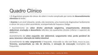 Quadro Clínico
▪ O diagnóstico precoce do câncer de cólon é muito complicado por conta do desenvolvimento
silencioso da lesão;
▪ Anemia é um sinal relevante, sendo, não raramente, uma maneira de diagnosticar tardiamente
o câncer de ceco e cólon ascendente, acompanhada de fraqueza e fadiga.
▪ Acometimento do cólon direito: plenitude epigástrica, empachamento, distensão
abdominal, eructação e desconforto referidos nos quadrantes direitos (inferior e superior) do
abdômen.
Acometimento do cólon esquerdo: dor abdominal, sangramento retal, perda ponderal de
peso, tenesmo e alteração do hábito intestinal.
Acometimento de reto: sangramento é frequente, misturado ou não com fezes, muco ou pus.
Tenesmo, acompanhado ou não de diarreia, e sensação de evacuação incompleta são
frequentes.
Tumores Malignos de Cólon e Reto – Junho de 2013.
 