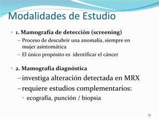 Modalidades de Estudio  1. Mamografía de detección (screening) Proceso de descubrir una anomalía, siempre en mujer asintomática El único propósito es  identificar el cáncer 2. Mamografía diagnóstica investiga alteración detectada en MRX requiere estudios complementarios: ecografía, punción / biopsia 