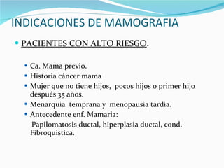 INDICACIONES DE MAMOGRAFIA PACIENTES CON ALTO RIESGO . Ca. Mama previo. Historia cáncer mama Mujer que no tiene hijos,  pocos hijos o primer hijo después 35 años. Menarquia  temprana y  menopausia tardia. Antecedente enf. Mamaria: Papilomatosis ductal, hiperplasia ductal, cond. Fibroquistica. 