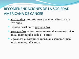 RECOMENENDACIONES DE LA SOCIEDAD AMERICANA DE CANCER 20 a 35 años : autoexamen y examen clínico cada tres años. Estudio basal entre  35 y 40 años . 40 a 49 años : autoexamen mensual, examen clínico anual mamografía cada 1 – 2 años. > 50 años :  autoexamen mensual, examen clínico anual mamografía anual. 