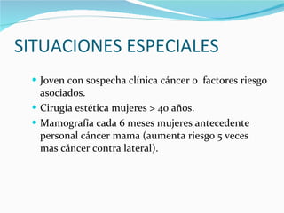 SITUACIONES ESPECIALES Joven con sospecha clínica cáncer o  factores riesgo asociados. Cirugía estética mujeres > 40 años. Mamografía cada 6 meses mujeres antecedente personal cáncer mama (aumenta riesgo 5 veces mas cáncer contra lateral). 