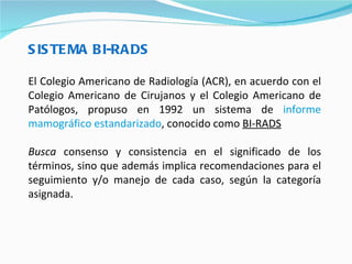 SISTEMA BI-RADS El Colegio Americano de Radiología (ACR), en acuerdo con el Colegio Americano de Cirujanos y el Colegio Americano de Patólogos, propuso en 1992 un sistema de  informe mamográfico estandarizado , conocido como  BI-RADS   Busca  consenso y consistencia en el significado de los términos, sino que además implica recomendaciones para el seguimiento y/o manejo de cada caso, según la categoría asignada. 