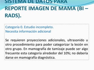 SISTEMA DE DATOS PARA REPORTE IMAGEN DE MAMA (BI – RADS). Categoría 0. Estudio incompleto. Necesita información adicional Se requieren proyecciones adicionales, ultrasonido u otro procedimiento para poder categorizar la lesión en otro grupo. En mamografía de tamizaje puede ser algo frecuente esta categoría alrededor del 10%; no debería darse en mamografía diagnóstica. 