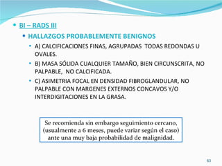 BI – RADS III HALLAZGOS PROBABLEMENTE BENIGNOS A) CALCIFICACIONES FINAS, AGRUPADAS  TODAS REDONDAS U OVALES. B) MASA SÓLIDA CUALQUIER TAMAÑO, BIEN CIRCUNSCRITA, NO PALPABLE,  NO CALCIFICADA. C) ASIMETRIA FOCAL EN DENSIDAD FIBROGLANDULAR, NO PALPABLE CON MARGENES EXTERNOS CONCAVOS Y/O INTERDIGITACIONES EN LA GRASA. Se recomienda sin embargo seguimiento cercano, (usualmente a 6 meses, puede variar según el caso) ante una muy baja probabilidad de malignidad. 