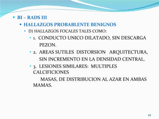 BI – RADS III HALLAZGOS PROBABLENTE BENIGNOS D) HALLAZGOS FOCALES TALES COMO:  1.  CONDUCTO UNICO DILATADO, SIN DESCARGA  PEZON. 2.  AREAS SUTILES  DISTORSION  ARQUITECTURA, SIN INCREMENTO EN LA DENSIDAD CENTRAL. 3.  LESIONES SIMILARES:  MULTIPLES CALCIFICIONES  MASAS, DE DISTRIBUCION AL AZAR EN AMBAS MAMAS. 