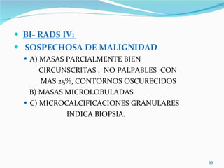 BI- RADS IV:  SOSPECHOSA DE MALIGNIDAD A) MASAS PARCIALMENTE BIEN CIRCUNSCRITAS ,  NO PALPABLES  CON MAS 25%, CONTORNOS OSCURECIDOS B) MASAS MICROLOBULADAS  C) MICROCALCIFICACIONES GRANULARES INDICA BIOPSIA. 