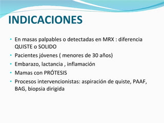 INDICACIONES En masas palpables o detectadas en MRX : diferencia QUISTE o SOLIDO Pacientes jóvenes ( menores de 30 años) Embarazo, lactancia , inflamación Mamas con PRÓTESIS Procesos intervencionistas: aspiración de quiste, PAAF, BAG, biopsia dirigida 
