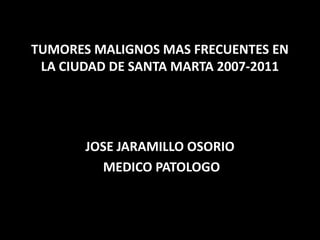 TUMORES MALIGNOS MAS FRECUENTES EN
LA CIUDAD DE SANTA MARTA 2007-2011
JOSE JARAMILLO OSORIO
MEDICO PATOLOGO
 