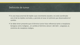 Definición de tumor
 Es una masa anormal de tejido cuyo crecimiento excede y no está coordinado
con el de los tejidos normales, y persiste al cesar el estímulo que desencadenó el
cambio.
 Se debe tener presente que el término tumor hace referencia tanto a neoplasias
benignas como malignas , en cambio el término cáncer ( del latín : cangrejo), es
sinónimo de neoplasia maligna.
 