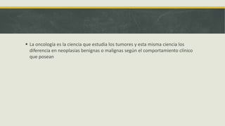  La oncología es la ciencia que estudia los tumores y esta misma ciencia los
diferencia en neoplasias benignas o malignas según el comportamiento clínico
que posean
 