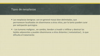 Tipos de neoplasias
 Las neoplasias benignas: son en general masas bien delimitadas, que
permanecen localizadas sin diseminarse a otros sitios, por lo tanto pueden curar
por extirpación quirúrgica.
 - Los tumores malignos , en cambio, tienden a invadir o infiltrar y destruir los
tejidos adyacentes y pueden diseminarse a sitios distantes ( metastatizar) , lo que
dificulta el tratamiento
 