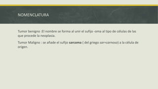 NOMENCLATURA
Tumor benigno :El nombre se forma al unir el sufijo -oma al tipo de células de las
que procede la neoplasia.
Tumor Maligno : se añade el sufijo sarcoma ( del griego sar=carnoso) a la célula de
origen.
 