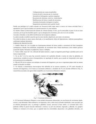 A delgazamiento por causas inexplicables
Lesiones de piel y mucosas que no cicatrizan
Anomalias en hemograma y química sanguínea
Recurrencia de síntormas, comó tos, vómitó,diarrea
Modificaciones de forma y tamaño de estructuras
Anomalias hormonales (estrógeno en macho)
Sangramiento persistente (nariz, genital, bucal)
Siendo una patología de la edad avanzada con frecuencia dicha etapa etaria se asocia con menos actividad física y
reproductiva, por lo que los dueños no le prestan atención a la zona mamaria.
Los dueños relatan la observación del aumento de volumen durante el estro, que ha retrocedido al pasar el celo en otras
ocaciones; por lo que han decidido esperar a que se desapareciera al terminar, pero esta vez no ha sucedido.
Asociada a obesidad, es más difícil de diferenciar de los depositos adiposos.
La edad avanzada es también causal de que los amos decidan «dejarla así», por temor a la anestesia.
Una señal de alarma en cáncer menos observada, es la manifestación clínica de hipercalcemia, síndrome paraneoplásico
confirmado mediante laboratorio.
FORMAS DE PRESENTACIÓN
1.- Nódulo: Menor de 3 cm. Se palpa en el parenquima mamario de forma variada y consistencia de firme (metaplasia
cartilaginosa) a blanda, bien delimitado, encapsulado, de crecimiento lento. Puede manifestarse como nódulos quísticos
(contenido líquido, fluctuante a la palpación), únicos o múltiples.
2.- Tumor visible, mayor de 3 cm, sobresale del tejido mamario y, según su magnitud, puede llegar a pendular junto con la
mama comprometida.
3.- En un alto % de los casos hay secreción mamaria de la glándula afectada e incluso de todas las glándulas, de
características variables de serosa a hemopurulenta, sin signología de mastitis, que se puede ser interpretada como signo
de la persistencia de seudopreñez.
4.- Más del 50% de los tumores son múltiples al momento del diagnóstico, por esto es importante palpar todas las mamas
cuando se descubre un nódulo.
5.- En relación a características macroscópicas bien definidas de los tumores mamarios, un 14% están ulcerados al
momento del diagnóstico, el 6,5 tienen un crecimiento infiltrativo y alrededor del 2% son ulcerado infiltrativos (Fig. 5),
característica asociada a una agresividad compatible con el carcinoma inflamatorio mamario.

Fig. 5.- Carcinoma inframatorio
6.- El Carcinoma Inflamatorio Mamario es una entidad clínicamente diferenciada, con una historia de crecimiento rápido,
extenso y mal delimitado. Masa infiltrativa, con hiperemia, calor y dolor local, de bordes indefinidos, como una placa que
no delimita parenquima sano, se prolonga a glándulas vecinas, atraviesa la línea media y se extiende hasta vulva,
pudiendo infiltrar la pared muscular abdominal y toráxica. La piel esta alterada, engrosada y adherida, Los ganglios
linfáticos se incluyen en la masa, que se expande hasta las extremidades adyascentes a las glándulas afectadas, con

 