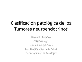 Clasificación patológica de los
  Tumores neuroendocrinos
            Harold J . Bolaños
              MD Patólogo
          Universidad del Cauca
       Facultad Ciencias de la Salud
       Departamento de Patología
 