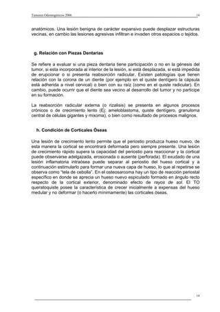 Tumores Odontogénicos 2006                                                             14



anatómicos. Una lesión benigna de carácter expansivo puede desplazar estructuras
vecinas, en cambio las lesiones agresivas infiltran e invaden otros espacios o tejidos.



 g. Relación con Piezas Dentarias

Se refiere a evaluar si una pieza dentaria tiene participación o no en la génesis del
tumor, si esta incorporada al interior de la lesión, si está desplazada, si está impedida
de erupcionar o si presenta reabsorción radicular. Existen patologías que tienen
relación con la corona de un diente (por ejemplo en el quiste dentígero la cápsula
está adherida a nivel cervical) o bien con su raíz (como en el quiste radicular). En
cambio, puede ocurrir que el diente sea vecino al desarrollo del tumor y no participe
en su formación.

La reabsorción radicular externa (o rizalisis) se presenta en algunos procesos
crónicos o de crecimiento lento (Ej: ameloblastoma, quiste dentígero, granuloma
central de células gigantes y mixoma), o bien como resultado de procesos malignos.


   h. Condición de Corticales Óseas

Una lesión de crecimiento lento permite que el periostio produzca hueso nuevo, de
esta manera la cortical se encontrará deformada pero siempre presente. Una lesión
de crecimiento rápido supera la capacidad del periostio para reaccionar y la cortical
puede observarse adelgazada, erosionada o ausente (perforada). El exudado de una
lesión inflamatoria intraósea puede separar al periostio del hueso cortical y a
continuación estimularlo para formar una nueva capa de hueso, lo que al repetirse se
observa como “tela de cebolla”. En el osteosarcoma hay un tipo de reacción periostal
específico en donde se aprecia un hueso nuevo espiculado formado en ángulo recto
respecto de la cortical exterior, denominado efecto de rayos de sol. El TO
queratoquiste posee la característica de crecer inicialmente a expensas del hueso
medular y no deformar (o hacerlo mínimamente) las corticales óseas.




                                                                                       14
 