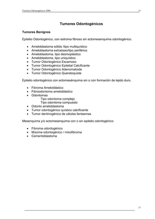 Tumores Odontogénicos 2006                                                     15




                             Tumores Odontogénicos

Tumores Benignos

Epitelio Odontogénico, con estroma fibroso sin ectomesenquima odontogénico.

    •   Ameloblastoma sólido /tipo multiquístico
    •   Ameloblastoma extraóseo/tipo periférico
    •   Ameloblastoma, tipo desmoplástico
    •   Ameloblastoma, tipo uniquístico
    •   Tumor Odontogénico Escamoso
    •   Tumor Odontogénico Epitelial Calcificante
    •   Tumor Odontogénico Adenomatoide
    •   Tumor Odontogénico Queratoquiste

Epitelio odontogénico con ectomesénquima sin o con formación de tejido duro.

    •   Fibroma Ameloblástico
    •   Fibroodontoma ameloblástico
    •   Odontomas
              Tipo odontoma complejo
              Tipo odontoma compuesto
    •   Odonto ameloblastoma
    •   Tumor odontogénico quístico calcificante
    •   Tumor dentinogénico de células fantasmas

Mesenquima y/o ectomesenquima con o sin epitelio odontogénico

    •   Fibroma odontogénico
    •   Mixoma odontogénico / mixofibroma
    •   Cementoblastoma




                                                                               15
 