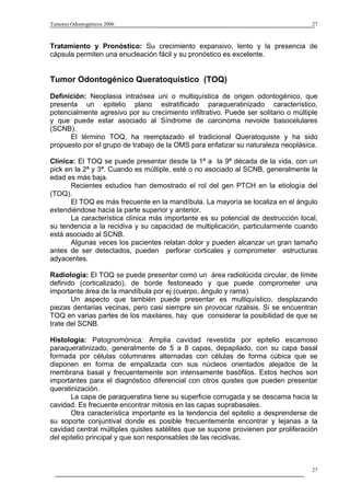 Tumores Odontogénicos 2006                                                           27



Tratamiento y Pronóstico: Su crecimiento expansivo, lento y la presencia de
cápsula permiten una enucleación fácil y su pronóstico es excelente.


Tumor Odontogénico Queratoquistico (TOQ)
Definición: Neoplasia intraósea uni o multiquística de origen odontogénico, que
presenta un epitelio plano estratificado paraqueratinizado característico,
potencialmente agresivo por su crecimiento infiltrativo. Puede ser solitario o múltiple
y que puede estar asociado al Síndrome de carcinoma nevoide basocelulares
(SCNB).
      El término TOQ, ha reemplazado el tradicional Queratoquiste y ha sido
propuesto por el grupo de trabajo de la OMS para enfatizar su naturaleza neoplásica.

Clínica: El TOQ se puede presentar desde la 1ª a la 9ª década de la vida, con un
pick en la 2ª y 3ª. Cuando es múltiple, esté o no asociado al SCNB, generalmente la
edad es más baja.
       Recientes estudios han demostrado el rol del gen PTCH en la etiología del
(TOQ).
       El TOQ es más frecuente en la mandíbula. La mayoría se localiza en el ángulo
extendiéndose hacia la parte superior y anterior.
       La característica clínica más importante es su potencial de destrucción local,
su tendencia a la recidiva y su capacidad de multiplicación, particularmente cuando
está asociado al SCNB.
       Algunas veces los pacientes relatan dolor y pueden alcanzar un gran tamaño
antes de ser detectados, pueden perforar corticales y comprometer estructuras
adyacentes.

Radiología: El TOQ se puede presentar como un área radiolúcida circular, de límite
definido (corticalizado), de borde festoneado y que puede comprometer una
importante área de la mandíbula por ej (cuerpo, ángulo y rama).
       Un aspecto que también puede presentar es multiquístico, desplazando
piezas dentarias vecinas, pero casi siempre sin provocar rizalisis. Si se encuentran
TOQ en varias partes de los maxilares, hay que considerar la posibilidad de que se
trate del SCNB.

Histología: Patognomónica: Amplia cavidad revestida por epitelio escamoso
paraqueratinizado, generalmente de 5 a 8 capas, depapilado, con su capa basal
formada por células columnares alternadas con células de forma cúbica que se
disponen en forma de empalizada con sus núcleos orientados alejados de la
membrana basal y frecuentemente son intensamente basófilos. Estos hechos son
importantes para el diagnóstico diferencial con otros quistes que pueden presentar
queratinización.
       La capa de paraqueratina tiene su superficie corrugada y se descama hacia la
cavidad. Es frecuente encontrar mitosis en las capas suprabasales.
       Otra característica importante es la tendencia del epitelio a desprenderse de
su soporte conjuntival donde es posible frecuentemente encontrar y lejanas a la
cavidad central múltiples quistes satélites que se supone provienen por proliferación
del epitelio principal y que son responsables de las recidivas.



                                                                                     27
 
