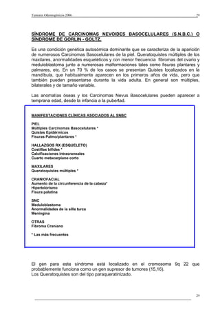 Tumores Odontogénicos 2006                                                      29




SÍNDROME DE CARCINOMAS NEVOIDES BASOCELULARES (S.N.B.C.) O
SÍNDROME DE GORLIN - GOLTZ.

Es una condición genética autosómica dominante que se caracteriza de la aparición
de numerosos Carcinomas Basocelulares de la piel. Queratoquistes múltiples de los
maxilares, anormalidades esqueléticos y con menor frecuencia fibromas del ovario y
meduloblastoma junto a numerosas malformaciones tales como fisuras plantares y
palmares, etc. En un 70 % de los casos se presentan Quistes localizados en la
mandíbula, que habitualmente aparecen en los primeros años de vida, pero que
también pueden presentarse durante la vida adulta. En general son múltiples,
bilaterales y de tamaño variable.

Las anomalías óseas y los Carcinomas Nevus Basocelulares pueden aparecer a
temprana edad, desde la infancia a la pubertad.


MANIFESTACIONES CLÍNICAS ASOCIADOS AL SNBC

PIEL
Múltiples Carcinomas Basocelulares *
Quistes Epidérmicos
Fisuras Palmo/plantares *

HALLAZGOS RX (ESQUELETO)
Costillas bífidas *
Calcificaciones intracraneales
Cuarto metacarpiano corto

MAXILARES
Queratoquistes múltiples *

CRANIOFACIAL
Aumento de la circunferencia de la cabeza*
Hipertelorismo
Fisura palatina

SNC
Meduloblastoma
Anormalidades de la silla turca
Meningina

OTRAS
Fibroma Craniano

* Las más frecuentes




El gen para este síndrome está localizado en el cromosoma 9q 22 que
probablemente funciona como un gen supresor de tumores (15,16).
Los Queratoquistes son del tipo paraqueratinizado.



                                                                                29
 