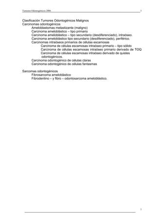 Tumores Odontogénicos 2006                                                    3



Clasificación Tumores Odontogénicos Malignos
Carcinomas odontogénicos
       Ameloblastomas metastizante (maligno)
       Carcinoma ameloblástico – tipo primario
       Carcinoma ameloblástico – tipo secundario (desdiferenciado), intraóseo.
       Carcinoma ameloblástico tipo secundario (desdiferenciado), periférico.
       Carcinomas intraóseos primarios de células escamosas
              Carcinoma de células escamosas intraóseo primario – tipo sólido
              Carcinoma de células escamosas intraóseo primario derivado de TOQ
              Carcinoma de células escamosas intraóseo derivado de quistes
              odontogénicos.
       Carcinoma odontogénico de células claras
       Carcinoma odontogénico de células fantasmas

Sarcomas odontogénicos
     Fibrosarcoma ameloblástico
     Fibrodentino – y fibro – odontosarcoma ameloblástico.




                                                                              3
 