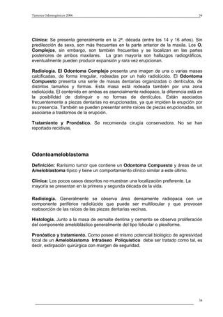 Tumores Odontogénicos 2006                                                        34




Clínica: Se presenta generalmente en la 2ª. década (entre los 14 y 16 años). Sin
predilección de sexo, son más frecuentes en la parte anterior de la maxila. Los O.
Complejos, sin embargo, son también frecuentes y se localizan en las partes
posteriores de ambos maxilares. La gran mayoría son hallazgos radiográficos,
eventualmente pueden producir expansión y rara vez erupcionan.

Radiología. El Odontoma Complejo presenta una imagen de una o varias masas
calcificadas, de forma irregular, rodeadas por un halo radiolúcido. El Odontoma
Compuesto presenta una serie de masas dentarias organizadas o dentículos, de
distintos tamaños y formas. Esta masa está rodeada también por una zona
radiolúcida. El contenido en ambas es esencialmente radiopaco, la diferencia está en
la posibilidad de distinguir o no formas de dentículos. Están asociados
frecuentemente a piezas dentarias no erupcionadas, ya que impiden la erupción por
su presencia. También se pueden presentar entre raíces de piezas erupcionadas, sin
asociarse a trastornos de la erupción.

Tratamiento y Pronóstico. Se recomienda cirugía conservadora. No se han
reportado recidivas.




Odontoameloblastoma
Definición: Rarísimo tumor que contiene un Odontoma Compuesto y áreas de un
Ameloblastoma típico y tiene un comportamiento clínico similar a este último.

Clínica: Los pocos casos descritos no muestran una localización preferente. La
mayoría se presentan en la primera y segunda década de la vida.

Radiología. Generalmente se observa área densamente radiopaca con un
componente periférico radiolúcido que puede ser multilocular y que provocan
reabsorción de las raíces de las piezas dentarias vecinas.

Histología. Junto a la masa de esmalte dentina y cemento se observa proliferación
del componente ameloblástico generalmente del tipo folicular o plexiforme.

Pronóstico y tratamiento. Como posee el mismo potencial biológico de agresividad
local de un Ameloblastoma Intraóseo Poliquístico debe ser tratado como tal, es
decir, extirpación quirúrgica con margen de seguridad.




                                                                                  34
 
