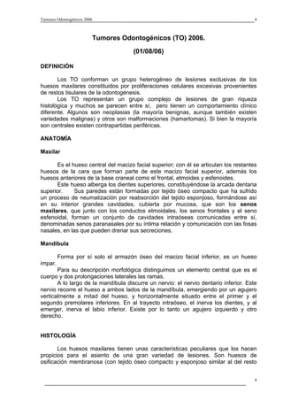 Tumores Odontogénicos 2006                                                            4



                         Tumores Odontogénicos (TO) 2006.

                                     (01/08/06)

DEFINICIÓN

       Los TO conforman un grupo heterogéneo de lesiones exclusivas de los
huesos maxilares constituidos por proliferaciones celulares excesivas provenientes
de restos tisulares de la odontogénesis.
       Los TO representan un grupo complejo de lesiones de gran riqueza
histológica y muchos se parecen entre sí, pero tienen un comportamiento clínico
diferente. Algunos son neoplasias (la mayoría benignas, aunque también existen
variedades malignas) y otros son malformaciones (hamartomas). Si bien la mayoría
son centrales existen contrapartidas periféricas.

ANATOMÍA

Maxilar

      Es el hueso central del macizo facial superior; con él se articulan los restantes
huesos de la cara que forman parte de este macizo facial superior, además los
huesos anteriores de la base craneal como el frontal, etmoides y esfenoides.
      Este hueso alberga los dientes superiores, constituyéndose la arcada dentaria
superior.     Sus paredes están formadas por tejido óseo compacto que ha sufrido
un proceso de neumatización por reabsorción del tejido esponjoso, formándose así
en su interior grandes cavidades, cubierta por mucosa, que son los senos
maxilares, que junto con los conductos etmoidales, los senos frontales y el seno
esfenoidal, forman un conjunto de cavidades intraóseas comunicadas entre sí,
denominadas senos paranasales por su íntima relación y comunicación con las fosas
nasales, en las que pueden drenar sus secreciones.

Mandíbula

         Forma por sí solo el armazón óseo del macizo facial inferior, es un hueso
impar.
       Para su descripción morfológica distinguimos un elemento central que es el
cuerpo y dos prolongaciones laterales las ramas.
       A lo largo de la mandíbula discurre un nervio: el nervio dentario inferior. Este
nervio recorre el hueso a ambos lados de la mandíbula, emergiendo por un agujero
verticalmente a mitad del hueso, y horizontalmente situado entre el primer y el
segundo premolares inferiores. En al trayecto intraóseo, el inerva los dientes, y al
emerger, inerva el labio inferior. Existe por lo tanto un agujero izquierdo y otro
derecho.


HISTOLOGÍA

       Los huesos maxilares tienen unas características peculiares que los hacen
propicios para el asiento de una gran variedad de lesiones. Son huesos de
osificación membranosa (con tejido óseo compacto y esponjoso similar al del resto


                                                                                      4
 
