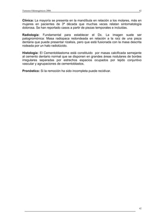 Tumores Odontogénicos 2006                                                        42



Clínica: La mayoría se presenta en la mandíbula en relación a los molares, más en
mujeres en pacientes de 3ª década que muchas veces relatan sintomatología
dolorosa. Se han reportado casos a partir de piezas temporales e incluidas.

Radiología: Fundamental para establecer el Dx. La imagen suele ser
patognomónica: Masa radiopaca redondeada en relación a la raíz de una pieza
dentaria que puede presentar rizalisis, pero que está fusionada con la masa descrita
rodeada por un halo radiolúcido.

Histología: El Cementoblastoma está constituido por masas calcificada semejante
al cemento dentario normal que se disponen en grandes áreas nodulares de bordes
irregulares separadas por estrechos espacios ocupados por tejido conjuntivo
vascular y agrupaciones de cementoblastos.

Pronóstico: Si la remoción ha sido incompleta puede recidivar.




                                                                                  42
 