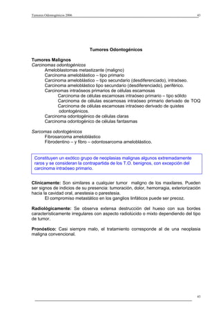 Tumores Odontogénicos 2006                                                          43




                             Tumores Odontogénicos

Tumores Malignos
Carcinomas odontogénicos
      Ameloblastomas metastizante (maligno)
      Carcinoma ameloblástico – tipo primario
      Carcinoma ameloblástico – tipo secundario (desdiferenciado), intraóseo.
      Carcinoma ameloblástico tipo secundario (desdiferenciado), periférico.
      Carcinomas intraóseos primarios de células escamosas
            Carcinoma de células escamosas intraóseo primario – tipo sólido
            Carcinoma de células escamosas intraóseo primario derivado de TOQ
            Carcinoma de células escamosas intraóseo derivado de quistes
             odontogénicos.
      Carcinoma odontogénico de células claras
      Carcinoma odontogénico de células fantasmas

Sarcomas odontogénicos
     Fibrosarcoma ameloblástico
     Fibrodentino – y fibro – odontosarcoma ameloblástico.


 Constituyen un exótico grupo de neoplasias malignas algunos extremadamente
 raros y se consideran la contrapartida de los T.O. benignos, con excepción del
 carcinoma intraóseo primario.


Clínicamente: Son similares a cualquier tumor maligno de los maxilares. Pueden
ser signos de indicios de su presencia: tumoración, dolor, hemorragia, exteriorización
hacia la cavidad oral, anestesia o parestesia.
       El compromiso metastático en los ganglios linfáticos puede ser precoz.

Radiológicamente: Se observa extensa destrucción del hueso con sus bordes
característicamente irregulares con aspecto radiolúcido o mixto dependiendo del tipo
de tumor.

Pronóstico: Casi siempre malo, el tratamiento corresponde al de una neoplasia
maligna convencional.




                                                                                    43
 