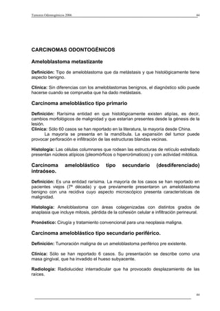 Tumores Odontogénicos 2006                                                            44




CARCINOMAS ODONTOGÉNICOS

Ameloblastoma metastizante

Definición: Tipo de ameloblastoma que da metástasis y que histológicamente tiene
aspecto benigno.

Clínica: Sin diferencias con los ameloblastomas benignos, el diagnóstico sólo puede
hacerse cuando se comprueba que ha dado metástasis.

Carcinoma ameloblástico tipo primario
Definición: Rarísima entidad en que histológicamente existen atipías, es decir,
cambios morfológicos de malignidad y que estarían presentes desde la génesis de la
lesión.
Clínica: Sólo 60 casos se han reportado en la literatura, la mayoría desde China.
        La mayoría se presenta en la mandíbula. La expansión del tumor puede
provocar perforación e infiltración de las estructuras blandas vecinas.

Histología: Las células columnares que rodean las estructuras de retículo estrellado
presentan núcleos atípicos (pleomórficos o hipercrómaticos) y con actividad mitótica.

Carcinoma            ameloblástico     tipo    secundario        (desdiferenciado)
intraóseo.
Definición: Es una entidad rarísima. La mayoría de los casos se han reportado en
pacientes viejos (7ª década) y que previamente presentaron un ameloblastoma
benigno con una recidiva cuyo aspecto microscópico presenta características de
malignidad.

Histología: Ameloblastoma con áreas colagenizadas con distintos grados de
anaplasia que incluye mitosis, pérdida de la cohesión celular e infiltración perineural.

Pronóstico: Cirugía y tratamiento convencional para una neoplasia maligna.

Carcinoma ameloblástico tipo secundario periférico.
Definición: Tumoración maligna de un ameloblastoma periférico pre existente.

Clínica: Sólo se han reportado 6 casos. Su presentación se describe como una
masa gingival, que ha invadido el hueso subyacente.

Radiología: Radiolucidez interradicular que ha provocado desplazamiento de las
raíces.



                                                                                      44
 