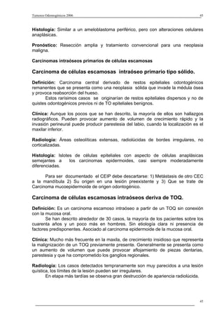 Tumores Odontogénicos 2006                                                         45



Histología: Similar a un ameloblastoma periférico, pero con alteraciones celulares
anaplásicas.

Pronóstico: Resección amplia y tratamiento convencional para una neoplasia
maligna.

Carcinomas intraóseos primarios de células escamosas

Carcinoma de células escamosas intraóseo primario tipo sólido.
Definición: Carcinoma central derivado de restos epiteliales odontogénicos
remanentes que se presenta como una neoplasia sólida que invade la médula ósea
y provoca reabsorción del hueso.
       Estos rarísimos casos se originarían de restos epiteliales dispersos y no de
quistes odontogénicos previos ni de TO epiteliales benignos.

Clínica: Aunque los pocos que se han descrito, la mayoría de ellos son hallazgos
radiográficos. Pueden provocar aumento de volumen de crecimiento rápido y la
invasión perineural puede producir parestesia del labio, cuando la localización es el
maxilar inferior.

Radiología: Áreas osteolíticas extensas, radiolúcidas de bordes irregulares, no
corticalizadas.

Histología: Islotes de células epiteliales con aspecto de células anaplásicas
semejantes a      los carcinomas epidermoides, casi siempre moderadamente
diferenciadas.

      Para ser documentado el CEIP debe descartarse: 1) Metástasis de otro CEC
a la mandíbula 2) Su origen en una lesión preexistente y 3) Que se trate de
Carcinoma mucoepidermoide de origen odontogénico.

Carcinoma de células escamosas intraóseos deriva de TOQ.
Definición: Es un carcinoma escamoso intraóseo a partir de un TOQ sin conexión
con la mucosa oral.
       Se han descrito alrededor de 30 casos, la mayoría de los pacientes sobre los
cuarenta años y un poco más en hombres. Sin etiología clara ni presencia de
factores predisponentes. Asociado al carcinoma epidermoide de la mucosa oral.

Clínica: Mucho más frecuente en la maxila, de crecimiento insidioso que representa
la malignización de un TOQ previamente presente. Generalmente se presenta como
un aumento de volumen que puede provocar aflojamiento de piezas dentarias,
parestesia y que ha comprometido los ganglios regionales.

Radiología: Los casos detectados tempranamente son muy parecidos a una lesión
quística, los límites de la lesión pueden ser irregulares.
       En etapa más tardías se observa gran destrucción de apariencia radiolúcida.




                                                                                   45
 