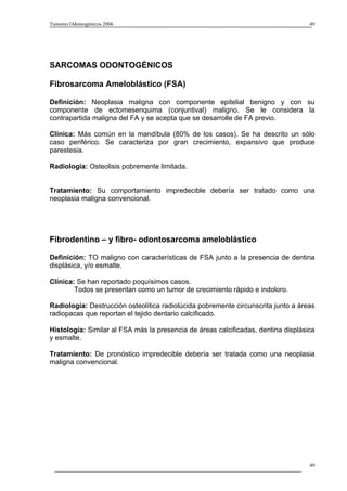 Tumores Odontogénicos 2006                                                         49




SARCOMAS ODONTOGÉNICOS

Fibrosarcoma Ameloblástico (FSA)

Definición: Neoplasia maligna con componente epitelial benigno y con su
componente de ectomesenquima (conjuntival) maligno. Se le considera la
contrapartida maligna del FA y se acepta que se desarrolle de FA previo.

Clínica: Más común en la mandíbula (80% de los casos). Se ha descrito un sólo
caso periférico. Se caracteriza por gran crecimiento, expansivo que produce
parestesia.

Radiología: Osteolisis pobremente limitada.


Tratamiento: Su comportamiento impredecible debería ser tratado como una
neoplasia maligna convencional.




Fibrodentino – y fibro- odontosarcoma ameloblástico

Definición: TO maligno con características de FSA junto a la presencia de dentina
displásica, y/o esmalte.

Clínica: Se han reportado poquísimos casos.
        Todos se presentan como un tumor de crecimiento rápido e indoloro.

Radiología: Destrucción osteolítica radiolúcida pobremente circunscrita junto a áreas
radiopacas que reportan el tejido dentario calcificado.

Histología: Similar al FSA más la presencia de áreas calcificadas, dentina displásica
y esmalte.

Tratamiento: De pronóstico impredecible debería ser tratada como una neoplasia
maligna convencional.




                                                                                   49
 