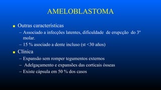 AMELOBLASTOMA
■ Outras características
– Associado a infecções latentes, dificuldade de erupcção do 3º
molar.
– 15 % asociado a dente incluso (st <30 años)
■ Clínica
– Expansão sem romper tegumentos externos
– Adelgaçamento e expansões das corticais ósseas
– Existe cápsula em 50 % dos casos
 