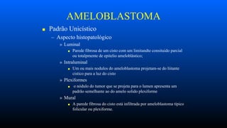 AMELOBLASTOMA
■ Padrão Unicístico
– Aspecto histopatológico
» Luminal
■ Parede fibrosa de um cisto com um limitandte consituido parcial
ou totalpmente de epitelio ameloblástico;
» Intraluminal
■ Um ou mais nodulos do ameloblastoma projetam-se do liitante
cistico para a luz do cisto
» Plexiformes
■ o nódulo do tumor que se projeta para o lumen apresenta um
padrão semelhante ao do amelo solido plexiforme
» Mural
■ A parede fibrosa do cisto está infiltrada por ameloblastoma típico
folicular ou plexiforme.
 
