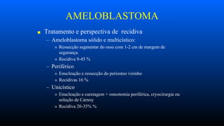 AMELOBLASTOMA
■ Tratamento e perspectiva de recidiva
– Ameloblastoma sólido e multicístico:
» Ressecção segmentar do osso com 1-2 cm de margem de
segurança.
» Recidiva 9-45 %
– Periférico
» Enucleação e ressecção do periosteo vizinho
» Recidivas 16 %
– Unicístico
» Enucleação e curetagem + osteotomia periférica, cryocirurgia ou
solução de Carnoy
» Recidiva 20-35% %
 