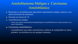 Ameloblastoma Maligno e Carcinoma
Ameloblástico
■ Raramente os ameloblastomas apresentam coportamento maligno ostensivo com
desenvolvimento de metástases;
■ Ocorrem em menos de 1%
■ Ameloblastoma maligno
– Tumor que mostra caracteristicas histopatologicas de ameloblastoma no tumor primario e no
tumor metastático;
■ Carcinoma ameloblástico
– Ameloblastoma que tenha caracteristicas celulares de malignidade no tumor
primário na recorrência ou em qualquer metastase.
 