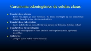 Carcinoma odontogênico de celulas claras
■ Características clínicas
– Tumor raro, apenas 20 casos publicados. Há poucas informações de suas caracteristicas
clinicas. Expansão do osso e dor ou assintomáticos
■ Caracteristicas radiográficas
– Lesões radiolúcidas uni ou multilocular com margens mal definidas e destruição cortical
■ Características histopatológicas
– Ninho de celulas epiteliais de vários tamanhos com citoplasma claro ou ligeiramente
eosinofílico.
■ Tratamento
– Cirúrgico radical. Podem ocorrer metástases.
 