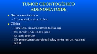 TUMOR ODONTOGÉNICO
ADENOMATOIDE
■ Outras características
– 71 % asociado a dente incluso
■ Clínica
– Tumefação em zona anterior do max sup
– Não invasivo.;Crecimento lento
– Às vezes doloroso.
– Não promovem reabsorção radicular, porém sem deslocamento
dental.
 