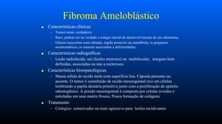 Fibroma Ameloblástico
■ Características clínicas
– Tumor misto verdadeiro;
– Raro; podem ser na verdade o estágio inicial do desenvolvimento de um odontoma;
– Gênero masculino mais afetado, região posterior da mandibula; tu pequenos
assintomáticos, os maiores associados a deformidades;
■ Caracteristicas radiográficas
– Lesão radiolúcida, uni (lesões menores) ou multilocular, margens bem
definidas, associadas ou náo a escleroses.
■ Características histopatológicas
– Massa sólida de tecido mole com superficie lisa. Cápsula presente ou
ausente. O tumor é constituído de tecido mesenquimal rico em células
lembrando a papila dentária primitiva junto com a proliferação de epitelio
odontogênico. A porção mesenquimal é composta por celulas ovoides e
estreladas em uma matriz frouxa. Pouca formação de colágeno.
■ Tratamento
– Cirúrgico conservador ou mais agressivo para lesões recidivantes
 