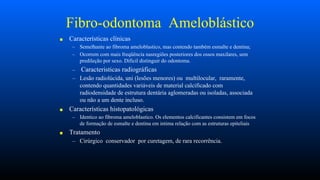 Fibro-odontoma Ameloblástico
■ Características clínicas
– Semelhante ao fibroma ameloblastico, mas contendo também esmalte e dentina;
– Ocorrem com mais freqüência nasregiões posteriores dos ossos maxilares, sem
predileção por sexo. Dificil distinguir do odontoma.
– Caracteristicas radiográficas
– Lesão radiolúcida, uni (lesões menores) ou multilocular, raramente,
contendo quantidades variáveis de material calcificado com
radiodensidade de estrutura dentária aglomeradas ou isoladas, associada
ou não a um dente incluso.
■ Características histopatológicas
– Identico ao fibroma ameloblastico. Os elementos calcificantes consistem em focos
de formação de esmalte e dentina em intima relação com as estruturas epiteliais
■ Tratamento
– Cirúrgico conservador por curetagem, de rara recorrência.
 