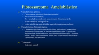 Fibrossarcoma Ameloblástico
■ Características clínicas
– Correspondente maligno do fibroma ameloblastico,;
– 80% ocorrem na mandibula.;
– Dor e tumefação associadas com um crescimento clinicamente rápido.
– Caracteristicas radiográficas
– Lesão radiolúcida , mal definida, sugerindo um processo maligno.
■ Características histopatológicas
– Componente epitelial semelhante ao do fibroma ameloblástico, embora menos
frequente que o apresentado no fibroma amelobl[ástico tipico. O epitelio tem
aspecto benigno, sem atipia celular. A porção mesenquimal do tumor é altamente
celular e mostra hipercromatismo e, muitas vezes, celulas pleomórficas bizarras.
Várias mitoses são observadas.
■ Tratamento
– Cirúrgico radical.
 