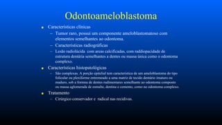 Odontoameloblastoma
■ Características clínicas
– Tumor raro, possui um componente ameloblastomatoso com
elementos semelhantes ao odontoma.
– Caracteristicas radiográficas
– Lesão radiolúcida com areas calcificadas, com raddiopacidade de
estrutura dentária semelhantes a dentes ou massa única como o odontoma
complexo.
■ Características histopatológicas
– São complexas. A porção epitelial tem caracteristica de um ameloblastoma do tipo
folicular ou plexiforme entremeado a uma matriz de tecido dentário imaturo ou
maduro, sob a formna de dentes rudimentares semelhante ao odontoma composto
ou massa aglomerada de esmalte, dentina e cemento, como no odontoma complexo.
■ Tratamento
– Cirúrgico conservador e radical nas recidivas.
 